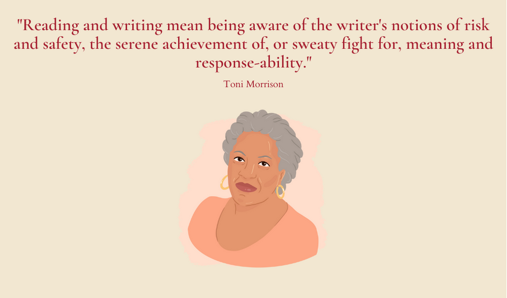 "Reading and writing mean being aware of the writer's notions of risk and safety, the serene achievement of, or sweaty fight for, meaning and response-ability." Toni Morrision